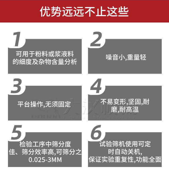 試驗篩優勢：1，可用于粉料或漿液料的細度及雜物含量分析。2，噪音小，重量輕。3，平臺操作，無須固定。4，不易變形，堅固，耐磨，耐高溫。5，檢驗工序中篩分度佳，篩分效率高，可篩分之0.025-3MM6，試驗篩機使用可定時自動關機保證實驗重復性，功能全面。